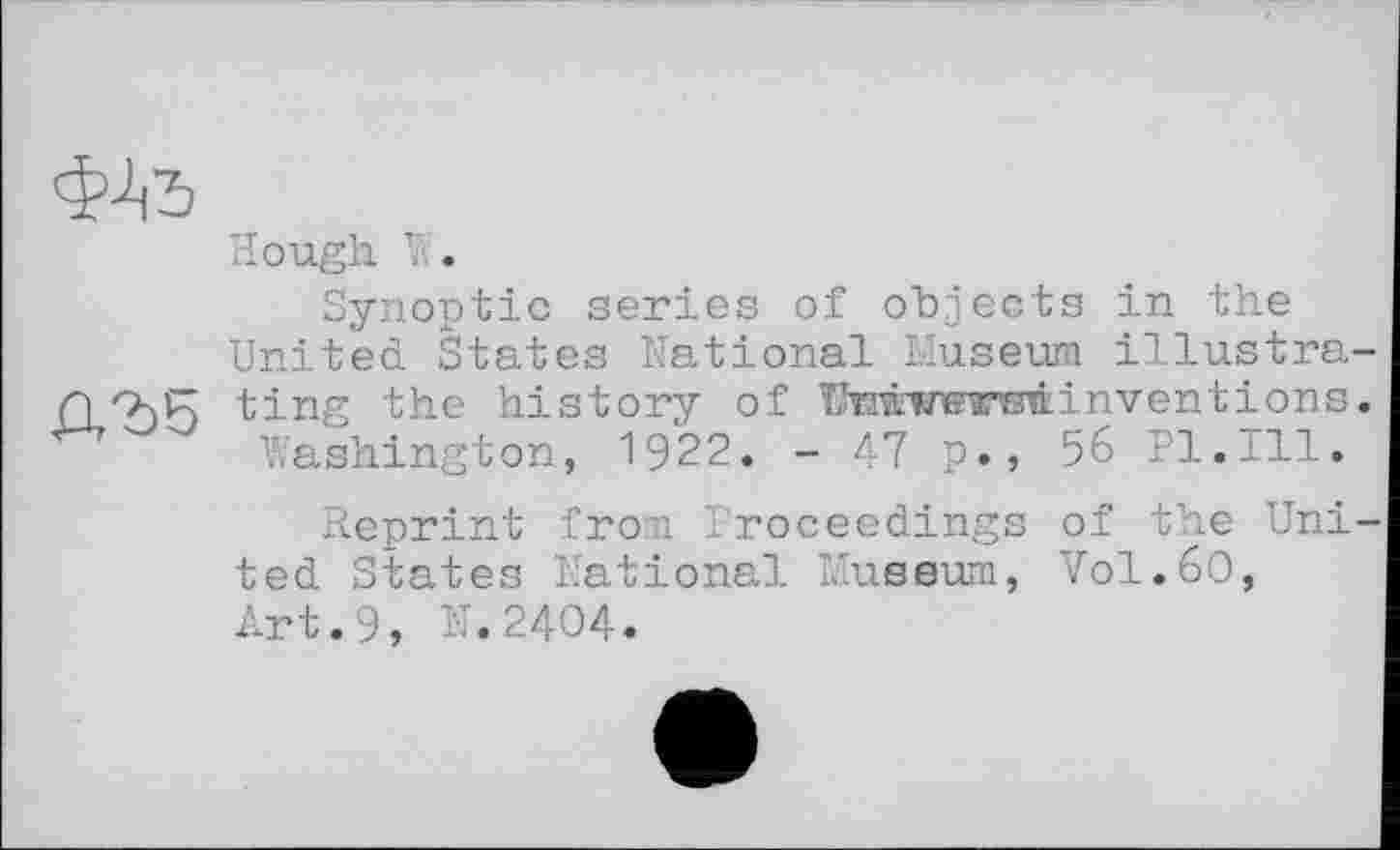 ﻿Hough V..
Synoptic series of objects in the United States National Museum illustra Qhi; ting the history of Ntcwwtbû invent ions Washington, 1922. - 47 p., 56 Pl.±11.
Reprint from Proceedings of the Uni ted States National Museum, V0I.6O, Art.9, N.2404.